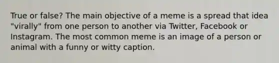 True or false? The main objective of a meme is a spread that idea "virally" from one person to another via Twitter, Facebook or Instagram. The most common meme is an image of a person or animal with a funny or witty caption.