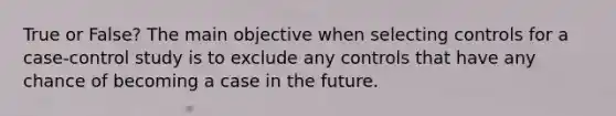 True or False? The main objective when selecting controls for a case-control study is to exclude any controls that have any chance of becoming a case in the future.