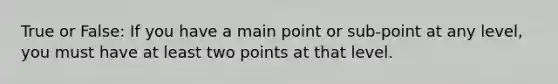 True or False: If you have a main point or sub-point at any level, you must have at least two points at that level.