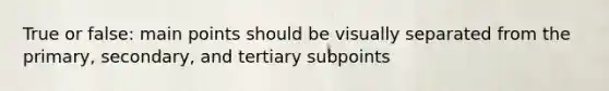 True or false: main points should be visually separated from the primary, secondary, and tertiary subpoints