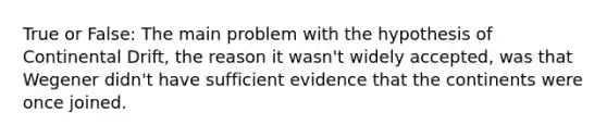 True or False: The main problem with the hypothesis of Continental Drift, the reason it wasn't widely accepted, was that Wegener didn't have sufficient evidence that the continents were once joined.