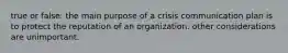 true or false: the main purpose of a crisis communication plan is to protect the reputation of an organization. other considerations are unimportant.