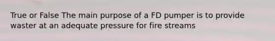 True or False The main purpose of a FD pumper is to provide waster at an adequate pressure for fire streams