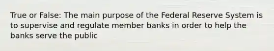 True or False: The main purpose of the Federal Reserve System is to supervise and regulate member banks in order to help the banks serve the public