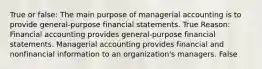 True or false: The main purpose of managerial accounting is to provide general-purpose financial statements. True Reason: Financial accounting provides general-purpose financial statements. Managerial accounting provides financial and nonfinancial information to an organization's managers. False