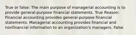 True or false: The main purpose of managerial accounting is to provide general-purpose <a href='https://www.questionai.com/knowledge/kFBJaQCz4b-financial-statements' class='anchor-knowledge'>financial statements</a>. True Reason: Financial accounting provides general-purpose financial statements. Managerial accounting provides financial and nonfinancial information to an organization's managers. False