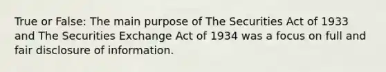 True or False: The main purpose of The Securities Act of 1933 and The Securities Exchange Act of 1934 was a focus on full and fair disclosure of information.