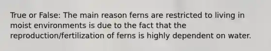 True or False: The main reason ferns are restricted to living in moist environments is due to the fact that the reproduction/fertilization of ferns is highly dependent on water.