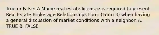 True or False: A Maine real estate licensee is required to present Real Estate Brokerage Relationships Form (Form 3) when having a general discussion of market conditions with a neighbor. A. TRUE B. FALSE