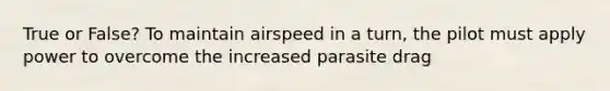 True or False? To maintain airspeed in a turn, the pilot must apply power to overcome the increased parasite drag