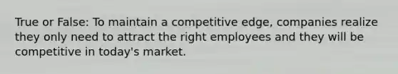 True or False: To maintain a competitive edge, companies realize they only need to attract the right employees and they will be competitive in today's market.