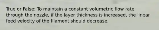 True or False: To maintain a constant volumetric flow rate through the nozzle, if the layer thickness is increased, the linear feed velocity of the filament should decrease.
