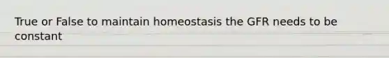 True or False to maintain homeostasis the GFR needs to be constant