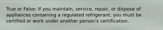 True or False: If you maintain, service, repair, or dispose of appliances containing a regulated refrigerant, you must be certified or work under another person's certification.