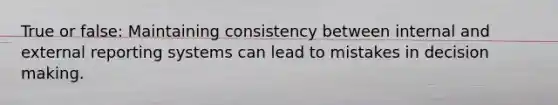 True or false: Maintaining consistency between internal and external reporting systems can lead to mistakes in decision making.