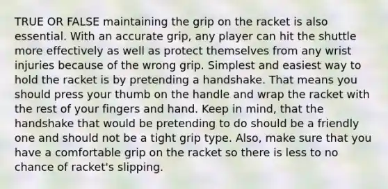 TRUE OR FALSE maintaining the grip on the racket is also essential. With an accurate grip, any player can hit the shuttle more effectively as well as protect themselves from any wrist injuries because of the wrong grip. Simplest and easiest way to hold the racket is by pretending a handshake. That means you should press your thumb on the handle and wrap the racket with the rest of your fingers and hand. Keep in mind, that the handshake that would be pretending to do should be a friendly one and should not be a tight grip type. Also, make sure that you have a comfortable grip on the racket so there is less to no chance of racket's slipping.