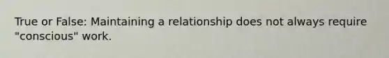 True or False: Maintaining a relationship does not always require "conscious" work.