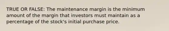 TRUE OR FALSE: The maintenance margin is the minimum amount of the margin that investors must maintain as a percentage of the stock's initial purchase price.