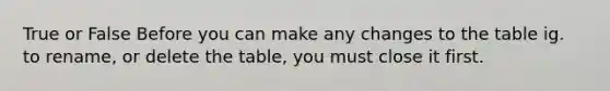 True or False Before you can make any changes to the table ig. to rename, or delete the table, you must close it first.