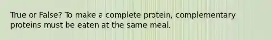 True or False? To make a complete protein, complementary proteins must be eaten at the same meal.