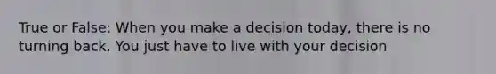 True or False: When you make a decision today, there is no turning back. You just have to live with your decision