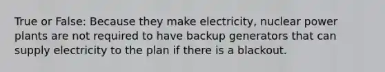 True or False: Because they make electricity, nuclear power plants are not required to have backup generators that can supply electricity to the plan if there is a blackout.