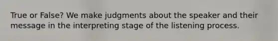 True or False? We make judgments about the speaker and their message in the interpreting stage of the listening process.