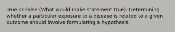 True or False (What would make statement true): Determining whether a particular exposure to a disease is related to a given outcome should involve formulating a hypothesis.