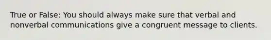 True or False: You should always make sure that verbal and nonverbal communications give a congruent message to clients.