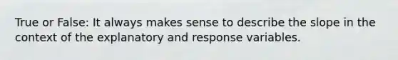 True or False: It always makes sense to describe the slope in the context of the explanatory and response variables.