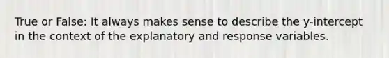 True or False: It always makes sense to describe the y-intercept in the context of the explanatory and response variables.