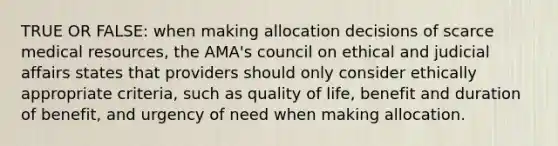 TRUE OR FALSE: when making allocation decisions of scarce medical resources, the AMA's council on ethical and judicial affairs states that providers should only consider ethically appropriate criteria, such as quality of life, benefit and duration of benefit, and urgency of need when making allocation.