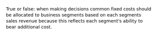 True or false: when making decisions common fixed costs should be allocated to business segments based on each segments sales revenue because this reflects each segment's ability to bear additional cost.