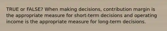 TRUE or FALSE? When making decisions, contribution margin is the appropriate measure for short-term decisions and operating income is the appropriate measure for long-term decisions.