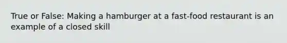 True or False: Making a hamburger at a fast-food restaurant is an example of a closed skill