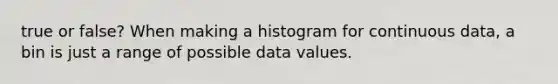 true or false? When making a histogram for continuous data, a bin is just a range of possible data values.