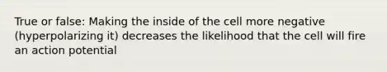 True or false: Making the inside of the cell more negative (hyperpolarizing it) decreases the likelihood that the cell will fire an action potential