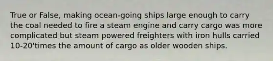 True or False, making ocean-going ships large enough to carry the coal needed to fire a steam engine and carry cargo was more complicated but steam powered freighters with iron hulls carried 10-20'times the amount of cargo as older wooden ships.