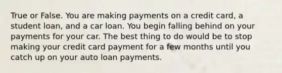 True or False. You are making payments on a credit card, a student loan, and a car loan. You begin falling behind on your payments for your car. The best thing to do would be to stop making your credit card payment for a few months until you catch up on your auto loan payments.