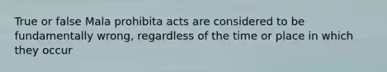 True or false Mala prohibita acts are considered to be fundamentally wrong, regardless of the time or place in which they occur