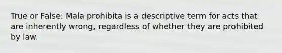 True or False: Mala prohibita is a descriptive term for acts that are inherently wrong, regardless of whether they are prohibited by law.