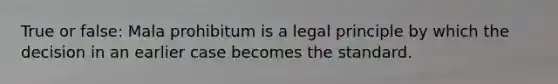 True or false: Mala prohibitum is a legal principle by which the decision in an earlier case becomes the standard.