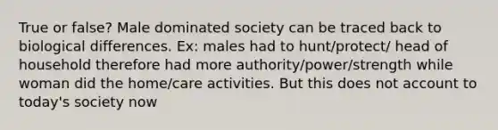 True or false? Male dominated society can be traced back to biological differences. Ex: males had to hunt/protect/ head of household therefore had more authority/power/strength while woman did the home/care activities. But this does not account to today's society now