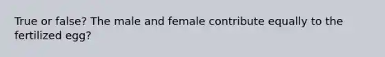 True or false? The male and female contribute equally to the fertilized egg?