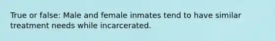 True or false: Male and female inmates tend to have similar treatment needs while incarcerated.