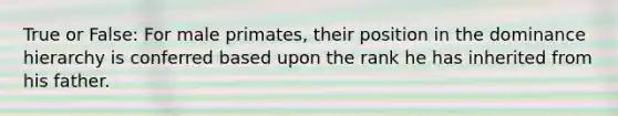 True or False: For male primates, their position in the dominance hierarchy is conferred based upon the rank he has inherited from his father.