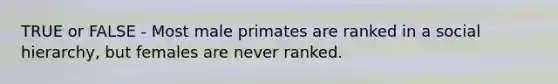 TRUE or FALSE - Most male primates are ranked in a social hierarchy, but females are never ranked.