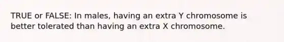 TRUE or FALSE: In males, having an extra Y chromosome is better tolerated than having an extra X chromosome.