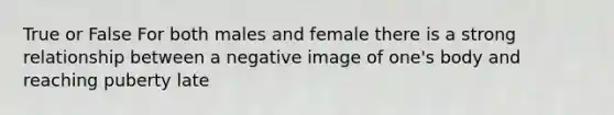 True or False For both males and female there is a strong relationship between a negative image of one's body and reaching puberty late