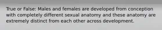 True or False: Males and females are developed from conception with completely different sexual anatomy and these anatomy are extremely distinct from each other across development.